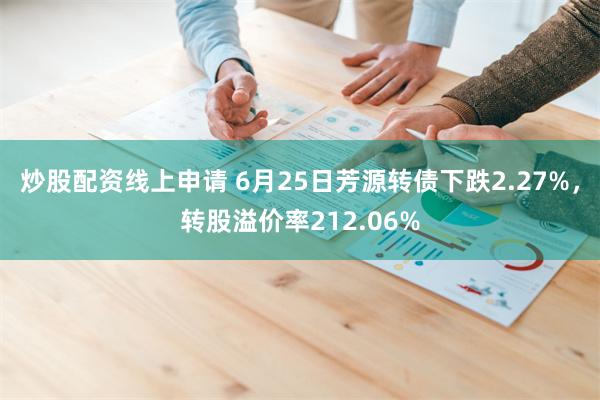 炒股配资线上申请 6月25日芳源转债下跌2.27%，转股溢价率212.06%