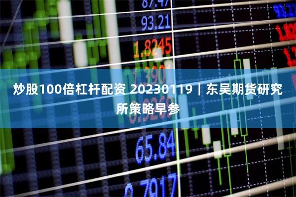 炒股100倍杠杆配资 20230119｜东吴期货研究所策略早参