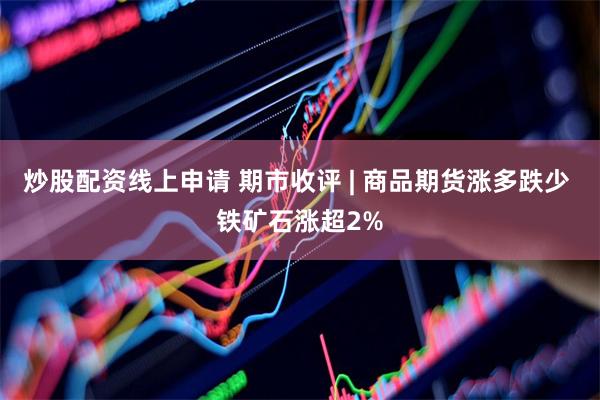 炒股配资线上申请 期市收评 | 商品期货涨多跌少 铁矿石涨超2%