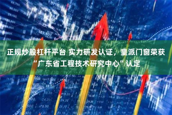 正规炒股杠杆平台 实力研发认证，皇派门窗荣获“广东省工程技术研究中心”认定