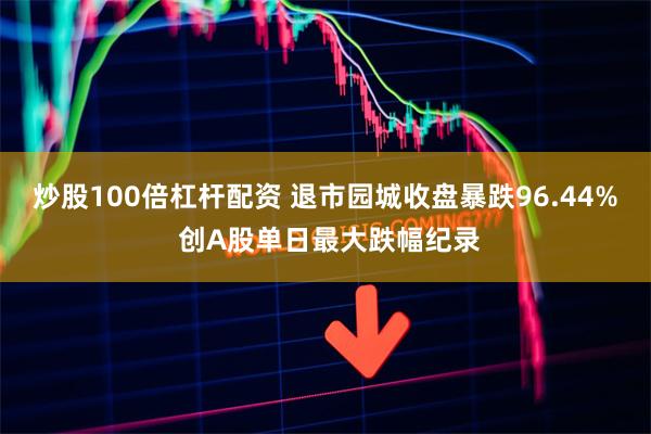 炒股100倍杠杆配资 退市园城收盘暴跌96.44% 创A股单日最大跌幅纪录