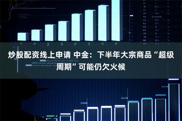 炒股配资线上申请 中金：下半年大宗商品“超级周期”可能仍欠火候