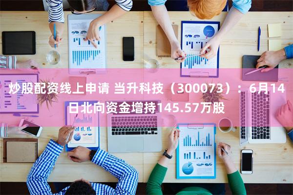 炒股配资线上申请 当升科技（300073）：6月14日北向资金增持145.57万股