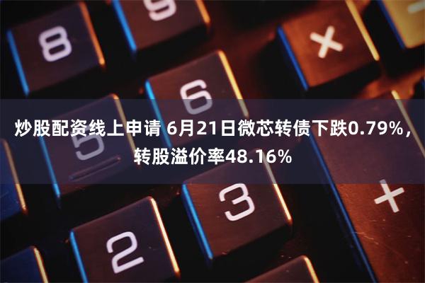 炒股配资线上申请 6月21日微芯转债下跌0.79%，转股溢价率48.16%