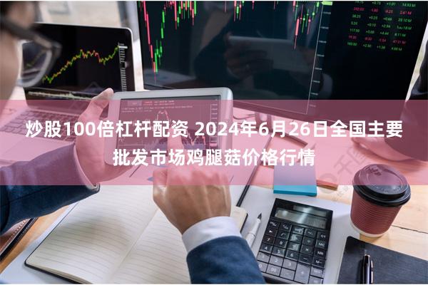 炒股100倍杠杆配资 2024年6月26日全国主要批发市场鸡腿菇价格行情