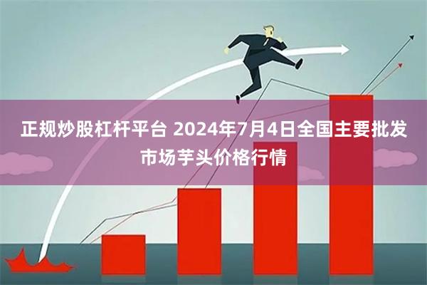 正规炒股杠杆平台 2024年7月4日全国主要批发市场芋头价格行情