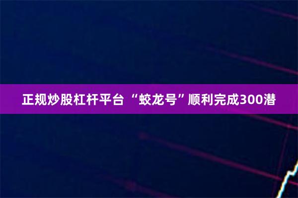 正规炒股杠杆平台 “蛟龙号”顺利完成300潜